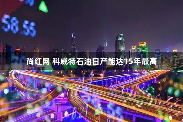 尚红网 科威特石油日产能达15年最高