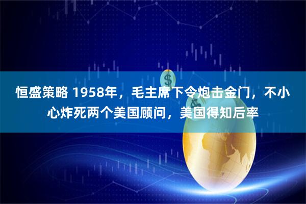 恒盛策略 1958年，毛主席下令炮击金门，不小心炸死两个美国顾问，美国得知后率