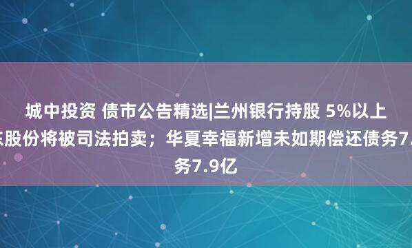 城中投资 债市公告精选|兰州银行持股 5%以上股东股份将被司法拍卖；华夏幸福新增未如期偿还债务7.9亿