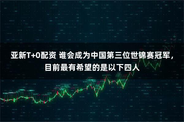 亚新T+0配资 谁会成为中国第三位世锦赛冠军，目前最有希望的是以下四人