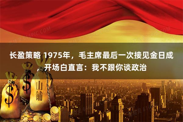 长盈策略 1975年，毛主席最后一次接见金日成，开场白直言：我不跟你谈政治