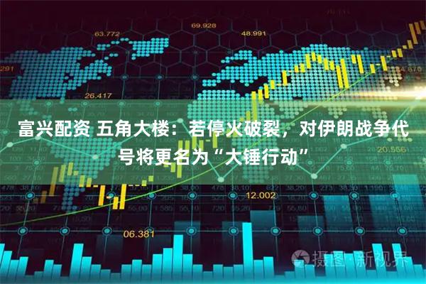 富兴配资 五角大楼：若停火破裂，对伊朗战争代号将更名为“大锤行动”