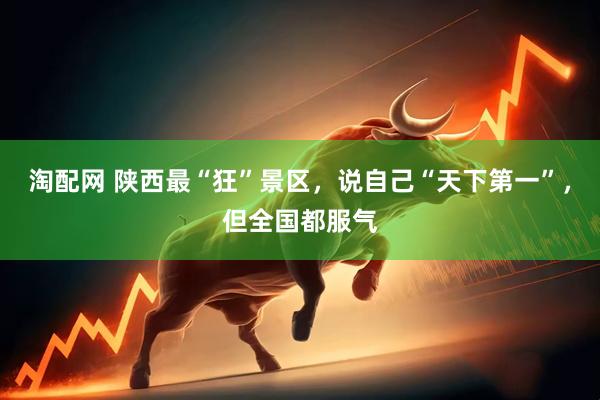 淘配网 陕西最“狂”景区，说自己“天下第一”，但全国都服气