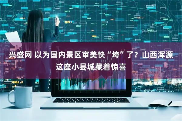 兴盛网 以为国内景区审美快“垮”了？山西浑源这座小县城藏着惊喜