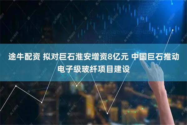 途牛配资 拟对巨石淮安增资8亿元 中国巨石推动电子级玻纤项目建设