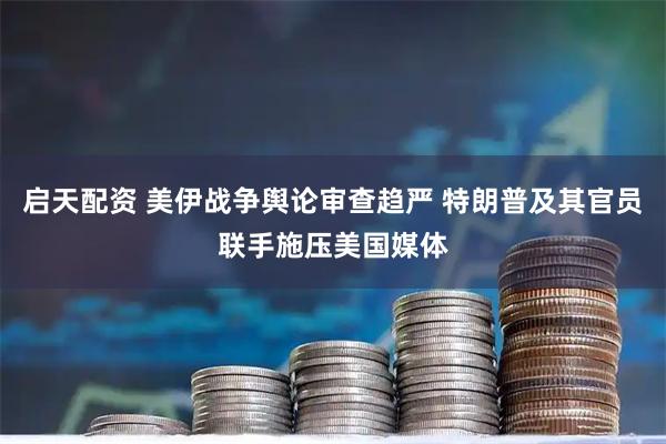 启天配资 美伊战争舆论审查趋严 特朗普及其官员联手施压美国媒体