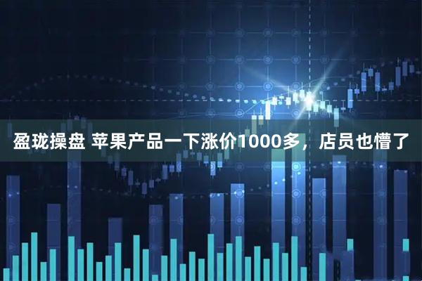 盈珑操盘 苹果产品一下涨价1000多，店员也懵了