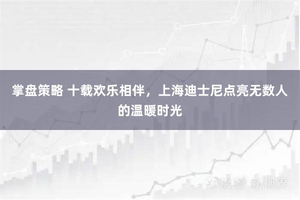 掌盘策略 十载欢乐相伴，上海迪士尼点亮无数人的温暖时光