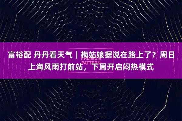 富裕配 丹丹看天气｜梅姑娘据说在路上了？周日上海风雨打前站，下周开启闷热模式