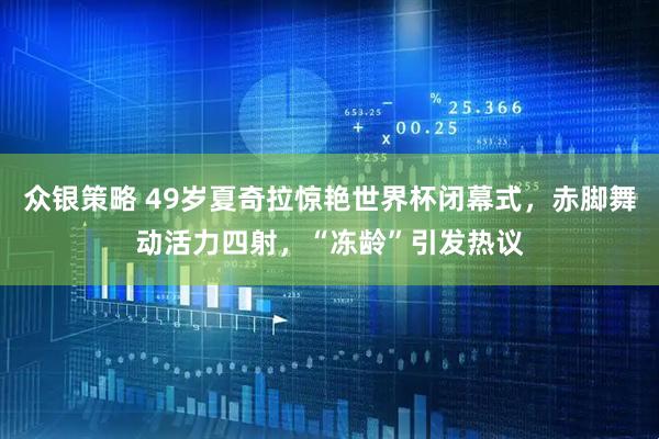 众银策略 49岁夏奇拉惊艳世界杯闭幕式，赤脚舞动活力四射，“冻龄”引发热议