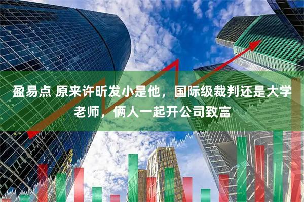 盈易点 原来许昕发小是他，国际级裁判还是大学老师，俩人一起开公司致富