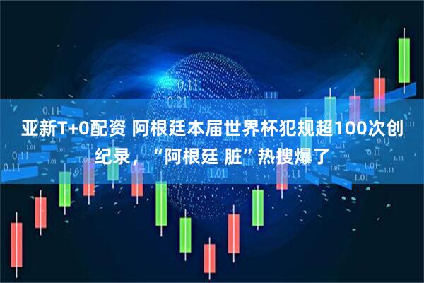 亚新T+0配资 阿根廷本届世界杯犯规超100次创纪录，“阿根廷 脏”热搜爆了