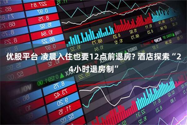 优股平台 凌晨入住也要12点前退房? 酒店探索“24小时退房制”