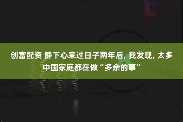 创富配资 静下心来过日子两年后, 我发现, 太多中国家庭都在做“多余的事”