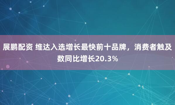 展鹏配资 维达入选增长最快前十品牌，消费者触及数同比增长20.3%