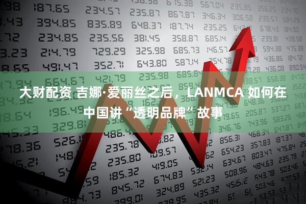 大财配资 吉娜·爱丽丝之后，LANMCA 如何在中国讲“透明品牌”故事