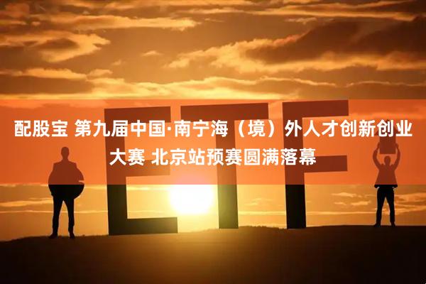 配股宝 第九届中国·南宁海(境)外人才创新创业大赛 北京站预赛圆满落幕