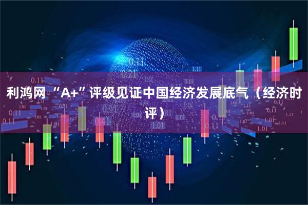 利鸿网 “A+”评级见证中国经济发展底气（经济时评）