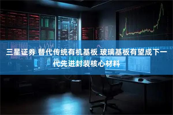 三星证券 替代传统有机基板 玻璃基板有望成下一代先进封装核心材料