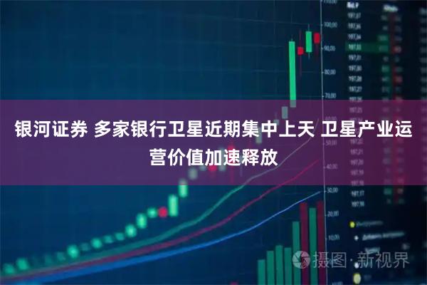 银河证券 多家银行卫星近期集中上天 卫星产业运营价值加速释放